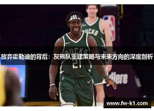 放弃霍勒迪的背后：灰熊队重建策略与未来方向的深度剖析