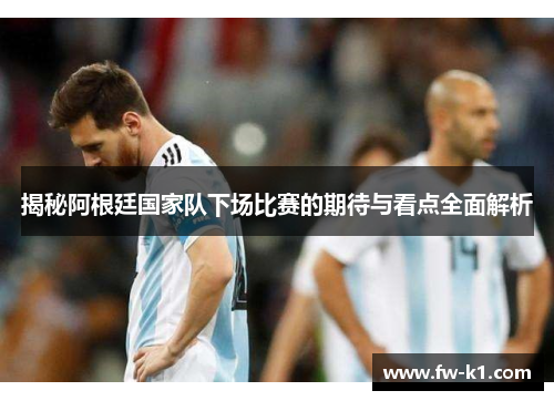 揭秘阿根廷国家队下场比赛的期待与看点全面解析