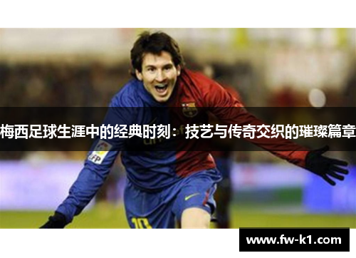 梅西足球生涯中的经典时刻：技艺与传奇交织的璀璨篇章