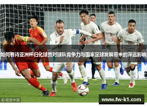 如何看待亚洲杯归化球员对球队竞争力与国家足球发展带来的深远影响