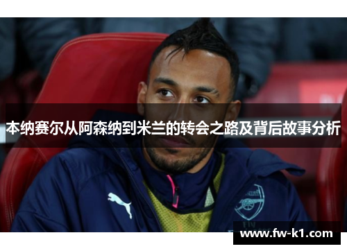 本纳赛尔从阿森纳到米兰的转会之路及背后故事分析 本纳赛尔从阿森纳到米兰的转会之路及背后故事分析
