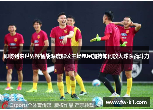 即将到来世界杯备战深度解读主场氛围加持如何放大球队战斗力 即将到来世界杯备战深度解读主场氛围加持如何放大球队战斗力