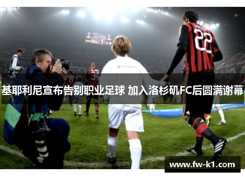 基耶利尼宣布告别职业足球 加入洛杉矶FC后圆满谢幕