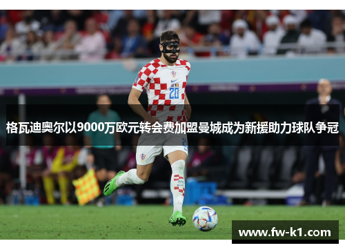 格瓦迪奥尔以9000万欧元转会费加盟曼城成为新援助力球队争冠