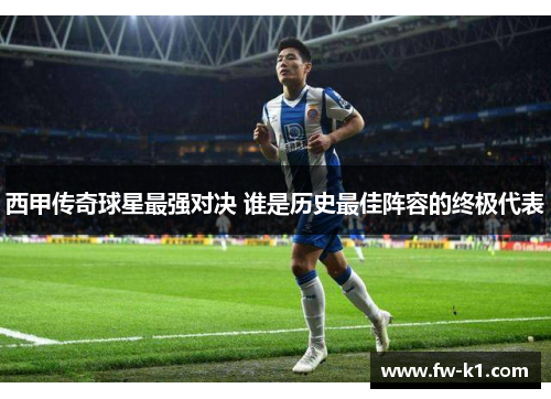 西甲传奇球星最强对决 谁是历史最佳阵容的终极代表